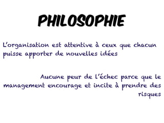 Philosophie
L’organisation est attentive à ceux que chacun
puisse apporter de nouvelles idées
Aucune peur de l’échec parce que le
management encourage et incite à prendre des
risques
 