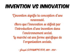 L’invention signiﬁe la conception d’une
nouveauté.
Alors que l’innovation se déﬁnit par
l’introduction d’une invention dans
l’environnement social.
Le marché est une forme spéciﬁque de
l’organisation sociale.
- Joseph SCHUMPETER, 1883 - 1950 -
Invention VS InnovATION
 