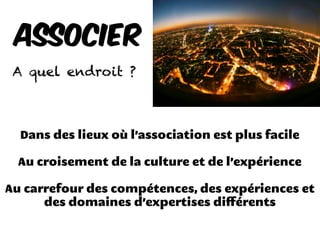Dans des lieux où l’association est plus facile
Au croisement de la culture et de l’expérience
Au carrefour des compétences, des expériences et
des domaines d’expertises diﬀérents
Associer
A quel endroit ?
 