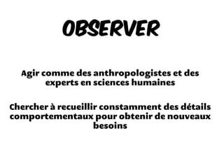 Observer
Agir comme des anthropologistes et des
experts en sciences humaines
Chercher à recueillir constamment des détails
comportementaux pour obtenir de nouveaux
besoins
 