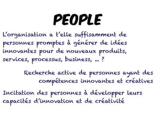PEOPLE
L’organisation a t’elle suffisamment de
personnes promptes à générer de idées
innovantes pour de nouveaux produits,
services, processus, business, ... ?
Recherche active de personnes ayant des
compétences innovantes et créatives
Incitation des personnes à développer leurs
capacités d’innovation et de créativité
 
