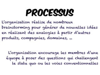 L’organisation réalise de nombreux
brainstorming pour générer de nouvelles idées
en réalisant des analogies à partir d’autres
produits, compagnies, domaines, ...
L’organisation encourage les membres d’une
équope à poser des questions qui challengent
le statu quo ou les voies conventionnelles
PROCESSUS
 