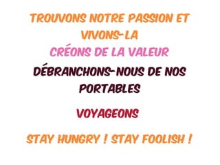 TROUVONS NOTRE PASSION ET
VIVONS-LA
CRÉONS DE LA VALEUR
DÉBRANCHONS-NOUS DE NOS
PORTABLES
STAY HUNGRY ! STAY FOOLISH !
VOyageONS
 