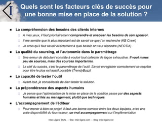 Inter-Ligere SARL - Site: inter-ligere.com - Blog: inter-ligere.net
I Quels sont les facteurs clés de succès pour
une bonne mise en place de la solution ?
 La compréhension des besoins des clients internes
 A mes yeux, il faut prioritairement comprendre et analyser les besoins de son sponsor.
 Il me semble que le plus important est de savoir ce que l’on recherche (KB Crawl)
 Je crois qu’il faut savoir exactement à quel besoin on veut répondre (NEOTIA)
 La qualité du sourcing, et l’autonomie dans le paramétrage
 Une erreur de débutant consiste à vouloir tout collecter de façon exhaustive. Il vaut mieux
peu de sources, mais des sources importantes.
 La clef du succès, c’est le paramétrage de l’outil. Savoir enregistrer correctement sa requête
pour être le plus exhaustif possible (TrendyBuzz)
 La capacité de tester l’outil
 Avant tout, je conseillerais de bien tester la solution.
 La prépondérance des aspects humains
 Je pense que l’optimisation de la mise en place de la solution passe par des aspects
humains et liés au management, plutôt que techniques.
 L’accompagnement de l’éditeur
 Pour mener à bien ce projet, il faut une bonne osmose entre les deux équipes, avec une
vraie disponibilité du fournisseur, un vrai accompagnement sur l’implémentation
 