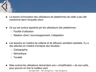 Inter-Ligere SARL - Site: inter-ligere.com - Blog: inter-ligere.net
I
 Le besoin d’innovation des utilisateurs de plateformes de veille a peu été
mentionné dans l’enquête client.
 Ce qui est surtout apprécié par les utilisateurs des plateformes :
 Facilité d’utilisation
 Relation client, l’accompagnement, l’adaptation
 Les besoins en matière de collecte et de diffusion semblent satisfaits. Il y a
des attentes en matière d’analyse des résultats :
 Cartographie
 Sémantique
 Tonalité
 Mais surtout les utilisateurs demandent une « simplification » de ces outils,
pour pouvoir en tirer le meilleur parti
 