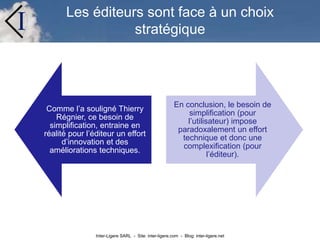 Inter-Ligere SARL - Site: inter-ligere.com - Blog: inter-ligere.net
I Les éditeurs sont face à un choix
stratégique
Comme l’a souligné Thierry
Régnier, ce besoin de
simplification, entraine en
réalité pour l’éditeur un effort
d’innovation et des
améliorations techniques.
En conclusion, le besoin de
simplification (pour
l’utilisateur) impose
paradoxalement un effort
technique et donc une
complexification (pour
l’éditeur).
 