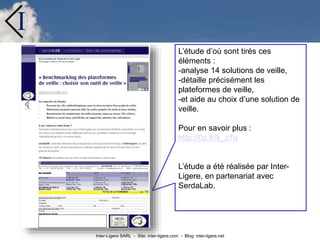 Inter-Ligere SARL - Site: inter-ligere.com - Blog: inter-ligere.net
I
L’étude d’où sont tirés ces
éléments :
-analyse 14 solutions de veille,
-détaille précisément les
plateformes de veille,
-et aide au choix d’une solution de
veille.
Pour en savoir plus :
http://0z.fr/k_z7u
L’étude a été réalisée par Inter-
Ligere, en partenariat avec
SerdaLab.
 