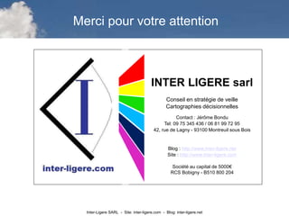 Inter-Ligere SARL - Site: inter-ligere.com - Blog: inter-ligere.net
I
INTER LIGERE sarl
Conseil en stratégie de veille
Cartographies décisionnelles
Contact : Jérôme Bondu
Tel: 09 75 345 436 / 06 81 99 72 95
42, rue de Lagny - 93100 Montreuil sous Bois
Blog : http://www.inter-ligere.net
Site : http://www.inter-ligere.com
Société au capital de 5000€
RCS Bobigny - B510 800 204
Merci pour votre attention
 