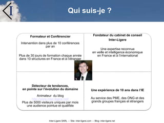 Inter-Ligere SARL - Site: inter-ligere.com - Blog: inter-ligere.net
I
Formateur et Conférencier
Intervention dans plus de 10 conférences
par an
Plus de 30 jours de formation chaque année
dans 10 structures en France et à l’étranger
Fondateur du cabinet de conseil
Inter-Ligere
Une expertise reconnue
en veille et intelligence économique
en France et à l’international
Détecteur de tendances,
en pointe sur l’évolution du domaine
Animateur du blog
http://www.inter-ligere.net/
Plus de 5000 visiteurs uniques par mois
une audience pointue et qualifiée
Une expérience de 10 ans dans l’IE
Au service des PME, des ONG et des
grands groupes français et étrangers
Qui suis-je ?
 