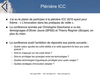 Inter-Ligere SARL - Site: inter-ligere.com - Blog: inter-ligere.net
I Plénière ICC
 J’ai eu le plaisir de participer à la plénière ICC 2010 ayant pour
thème : « L'innovation dans les pratiques de veille ».
 La conférence animée par Christophe Deschamp a vu les
témoignages d’Olivier Jouve (SPSS) et Thierry Regnier (iScope), en
plus du mien.
 La conférence avait l’ambition de répondre aux points suivants :
 Quelle valeur ajoutée les outils dédiés à la veille apportent-ils face aux outils
gratuits ?
 Doit-on s'appuyer sur les outils libres ?
 Doit-on privilégier les synergies entre les technologies ?
 Quelles technologies linguistiques privilégier pour quels usages ?
 Quelles stratégies d'innovation adopter ?
 