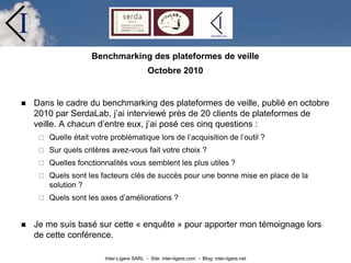 Inter-Ligere SARL - Site: inter-ligere.com - Blog: inter-ligere.net
I
Benchmarking des plateformes de veille
Octobre 2010
 Dans le cadre du benchmarking des plateformes de veille, publié en octobre
2010 par SerdaLab, j’ai interviewé près de 20 clients de plateformes de
veille. A chacun d’entre eux, j’ai posé ces cinq questions :
 Quelle était votre problématique lors de l’acquisition de l’outil ?
 Sur quels critères avez-vous fait votre choix ?
 Quelles fonctionnalités vous semblent les plus utiles ?
 Quels sont les facteurs clés de succès pour une bonne mise en place de la
solution ?
 Quels sont les axes d’améliorations ?
 Je me suis basé sur cette « enquête » pour apporter mon témoignage lors
de cette conférence.
 