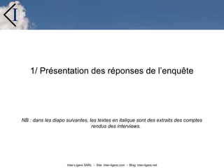 Inter-Ligere SARL - Site: inter-ligere.com - Blog: inter-ligere.net
I
1/ Présentation des réponses de l’enquête
NB : dans les diapo suivantes, les textes en italique sont des extraits des comptes
rendus des interviews.
 