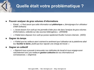 Inter-Ligere SARL - Site: inter-ligere.com - Blog: inter-ligere.net
I Quelle était votre problématique ?
 Pouvoir analyser de gros volumes d’informations
 Extrait : « Il faut savoir que cette information est pléthorique ». (témoignage d’un utilisateur
d’AMI Software)
 « J’avais besoin d’un outil qui me permette d’aller plus vite dans l’analyse de gros volumes
d’informations, collectés sur des sources hétérogènes.» (ARISEM)
 « Il fallait donc disposer d’un outil qui puisse rapidement fouiller l’univers internet» (IXXO)
 Gagner du temps
 « Il fallait que les veilleurs aient vraiment le sentiment que l’utilisation de la plateforme allait
leur faciliter la tâche, plutôt que leur rajouter une charge de travail. »
 Gagner en collectif
 « Digimind nous a poussé à renouveler nos méthodes de travail et nous engage aussi
naturellement vers une meilleure gestion collective de nos informations et
connaissances. » (Digimind)
 
