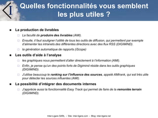 Inter-Ligere SARL - Site: inter-ligere.com - Blog: inter-ligere.net
I Quelles fonctionnalités vous semblent
les plus utiles ?
 La production de livrables
 La faculté de produire des livrables (AMI).
 Ensuite, il faut souligner l’utilité de tous les outils de diffusion, qui permettent par exemple
d’alimenter les intranets des différentes directions avec des flux RSS (DIGIMIND).
 la génération automatique de rapports (iScope)
 Les outils d’aide à l’analyse
 les graphiques nous permettent d’aller directement à l’information (AMI).
 Enfin, je pense qu’un des points forts de Digimind réside dans les outils graphiques
(DIGIMIND).
 J’utilise beaucoup le ranking sur l’influence des sources, appelé AMIrank, qui est très utile
pour détecter les sources influentes (AMI).
 La possibilité d’intégrer des documents internes
 J’apprécie aussi la fonctionnalité Easy Track qui permet de faire de la remontée terrain
(DIGIMIND).
 