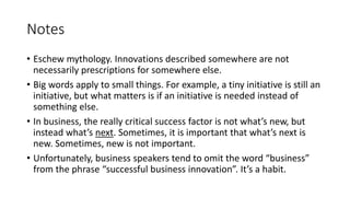 Notes
• Eschew mythology. Innovations described somewhere are not
necessarily prescriptions for somewhere else.
• Big words apply to small things. For example, a tiny initiative is still an
initiative, but what matters is if an initiative is needed instead of
something else.
• In business, the really critical success factor is not what’s new, but
instead what’s next. Sometimes, it is important that what’s next is
new. Sometimes, new is not important.
• Unfortunately, business speakers tend to omit the word “business”
from the phrase “successful business innovation”. It’s a habit.

 