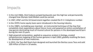 Impacts
• In the mid 1960s, Dick Fosbury jumped backwards over the high bar and permanently
changed how Olympic Gold Medals could be earned.
• In 1967, AT&T and the US Government together created the 9-1-1 telephone number.
• In the 1970’s home equity loans were introduced in the housing industry.
• In the 1980’s, turntabling was invented, an instrumental technique of Hip Hop that
completely reset expectations about future music and spawned an entire constellation of
new genres dominating much of musical culture for persons in the developed world born
during the next 25 years.
• High-powered computation, applied as sequence analysis in biology, created
comprehensive mapping of the human genome in April 2003, globally resetting the basis
for development of new medicines.
• In 2012, the Taco Bell food chain designed and launched the Doritos Locos Taco and sold
100 million of them in 10 weeks.

 