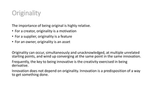 Originality
The importance of being original is highly relative.
• For a creator, originality is a motivation
• For a supplier, originality is a feature
• For an owner, originality is an asset
Originality can occur, simultaneously and unacknowledged, at multiple unrelated
starting points, and wind up converging at the same point in the same innovation.
Frequently, the key to being innovative is the creativity exercised in being
derivative.
Innovation does not depend on originality. Innovation is a predisposition of a way
to get something done.

 