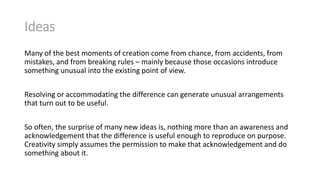 Ideas
Many of the best moments of creation come from chance, from accidents, from
mistakes, and from breaking rules – mainly because those occasions introduce
something unusual into the existing point of view.
Resolving or accommodating the difference can generate unusual arrangements
that turn out to be useful.
So often, the surprise of many new ideas is, nothing more than an awareness and
acknowledgement that the difference is useful enough to reproduce on purpose.
Creativity simply assumes the permission to make that acknowledgement and do
something about it.

 