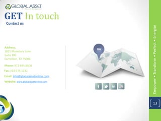 GET In touch
 Contact us




                                          Empower • Transform • Perfect • Energize
Address:
                                     GA
1815 Monetary Lane
Suite 100
Carrollton, TX 75006

Phone: 972.695.8600
Fax: 214.975.1232
Email: info@globalassetonline.com
Website: www.globalassetonline.com




                                            13
 