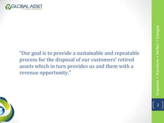 Empower • Transform • Perfect • Energize
“Our goal is to provide a sustainable and repeatable
process for the disposal of our customers’ retired
assets which in turn provides us and them with a
revenue opportunity.”




                                                                   2
 