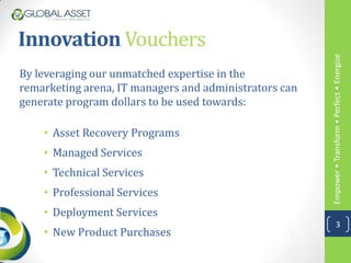Innovation Vouchers




                                                        Empower • Transform • Perfect • Energize
By leveraging our unmatched expertise in the
remarketing arena, IT managers and administrators can
generate program dollars to be used towards:

    • Asset Recovery Programs
    • Managed Services
    • Technical Services
    • Professional Services
    • Deployment Services
                                                                    3
    • New Product Purchases
 