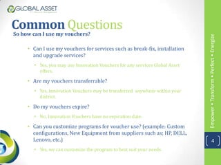 Common Questions
So how can I use my vouchers?




                                                                              Empower • Transform • Perfect • Energize
     • Can I use my vouchers for services such as break-fix, installation
       and upgrade services?
       • Yes, you may use Innovation Vouchers for any services Global Asset
         offers.

     • Are my vouchers transferrable?
       • Yes, Innovation Vouchers may be transferred anywhere within your
         district.

     • Do my vouchers expire?
       • No, Innovation Vouchers have no expiration date.

     • Can you customize programs for voucher use? (example: Custom
       configurations, New Equipment from suppliers such as; HP, DELL,
       Lenovo, etc.)                                                                      4
       • Yes, we can customize the program to best suit your needs.
 
