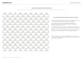 INNOVATION WAREHOUSE
© 2013 Sichi, Klaus Bravenboer, Peter Thomson
FLEXIBLE SYSTE M FOR MULTIP LE APPLICATIONS
S HAP ES CAN BE DERIVED FROM THE PATTERN MAP FOR
US E AS GRAP HIC DEVICES ACROSS ALL MEDIA:
‘BIG S PARK’ GRAP HICS FOR BRAND AWARENESS
APPLICATIONS S UCH AS PAGE LAYOUTS FOR PRINT,
ADVERTIS ING AND DIGITAL.
‘LITTLE S PARK’ GRAP HICS FOR S UPP ORTING IMAGERY IN
ALL MEDIA AND FOR CREATING ‘WALLPAPER’ GRAPHICS.
S par ks can be fused to gether to make geometric
devices that comp liment the overall brand.
---
THE PATTERN MAP IS THE ENVIRONMENT INTO WHICH
THE INNOVATION WAREHOUS E BRAND EXISTS AND ONTO
WHICH IT IS STAMPED.
---
INNOVATION WAREHOUS E PATTERN MAP
The pattern map will be used by the team when creating new collateral across all media with a consistency in identity.
 
