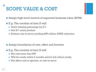 +
    SCOPE VALUE & COST
    n    Assign high level metrics of expected business value (BVM)

    n    E.g. The creation of item X will:
          n    Grow existing patronage by Z%
          n    Sell X% more product
          n    Reduce cost to serve yielding $W million OPEX reduction



    n    Assign boundaries of cost, effort and function

    n    E.g. The creation of item X will:
          n    Not cost more than $W
          n    Will be ready within 6 months and be full rollout ready.
          n    Not affect cost to operate, or cost to serve
 