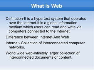 What is Web Defination-It is a hypertext system that operates over the internet.It is a global information medium which users can read and write via computers connected to the Internet. 