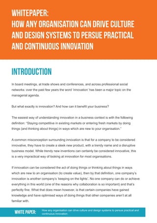 WHITEPAPER:
HOW ANY ORGANIsATION CAN DRIVE CULTURE
AND DESIGN SYSTEMS TO PERSUE PRACTICAL
AND CONTINUOUS INNOVATION
Introduction
In board meetings, at trade shows and conferences, and across professional social
networks: over the past few years the word ‘innovation’ has been a major topic on the
managerial agenda.
But what exactly is innovation? And how can it benefit your business?
The easiest way of understanding innovation in a business context is with the following
definition: “Staying competitive in existing markets or entering fresh markets by doing
things (and thinking about things) in ways which are new to your organisation.”
A common misconception surrounding innovation is that for a company to be considered
innovative, they have to create a sleek new product, with a trendy name and a disruptive
business model. While trendy new inventions can certainly be considered innovative, this
is a very impractical way of looking at innovation for most organisations.
If innovation can be considered the act of doing things or thinking about things in ways
which are new to an organisation (to create value), then by that definition, one company’s
innovation is another company’s ‘keeping on the lights’. No one company can do or achieve
everything in this world (one of the reasons why collaboration is so important) and that’s
perfectly fine. What that does mean however, is that certain companies have gained
knowledge and have optimised ways of doing things that other companies aren’t at all
familiar with.
WHITE PAPER: How any organisation can drive culture and design systems to persue practical and
continuous innovation.
 