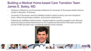 © 2015 American Medical Association. All rights reserved.
Building a Medical Home-based Care Transition Team
James E. Bailey, MD
2
• Professor of Medicine and Preventative Medicine for University of Tennessee Health Science
Center in Memphis, Tennessee
• University of Tennessee used the SafeMed model to extend primary care from hospital to
home, reduce drug therapy problems, and prevent readmissions
• Following the SafeMed implementation, targeted patients routinely engaged in key self-care
behaviors that prevented readmissions to the hospital and felt that the information provided
by their PCMH providers was consistently tailored to their situation
 