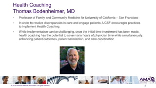 © 2015 American Medical Association. All rights reserved.
Health Coaching
Thomas Bodenheimer, MD
3
• Professor of Family and Community Medicine for University of California – San Francisco
• In order to resolve discrepancies in care and engage patients, UCSF encourages practices
to implement Health Coaching
• While implementation can be challenging, once the initial time investment has been made,
health coaching has the potential to save many hours of physician time while simultaneously
enhancing patient outcomes, patient satisfaction, and care coordination
 