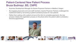 © 2015 American Medical Association. All rights reserved.
Patient-Centered New Patient Process
Bruce Budmayr, BS, CMPE
4
• Business Development Manager for Asante Physician Partners in Medford, Oregon
• By engaging physicians and core staff members, Asante Physician Partners challenged the
traditional model by reinventing a patient-centered process for new patients
• Rather than waiting until a patient arrives at the clinic to complete paperwork, the new
process initiates the registration process on the phone when the patient calls to schedule a
first-time appointment
 