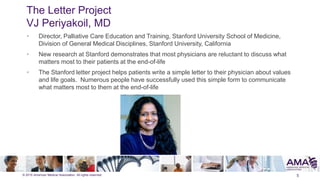 © 2015 American Medical Association. All rights reserved.
The Letter Project
VJ Periyakoil, MD
5
• Director, Palliative Care Education and Training, Stanford University School of Medicine,
Division of General Medical Disciplines, Stanford University, California
• New research at Stanford demonstrates that most physicians are reluctant to discuss what
matters most to their patients at the end-of-life
• The Stanford letter project helps patients write a simple letter to their physician about values
and life goals. Numerous people have successfully used this simple form to communicate
what matters most to them at the end-of-life
 
