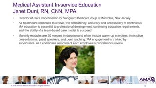 © 2015 American Medical Association. All rights reserved.
Medical Assistant In-service Education
Janet Duni, RN, CNN, MPA
• Director of Care Coordination for Vanguard Medical Group in Montclair, New Jersey
• As healthcare continues to evolve, the consistency, accuracy and accessibility of continuous
MA education is essential to professional development, continuing education requirements,
and the ability of a team-based care model to succeed
• Monthly modules are 30 minutes in duration and often include warm-up exercises, interactive
presentations, guest speakers, and peer teaching. MA engagement is tracked by
supervisors, as it comprises a portion of each employee’s performance review
6
 