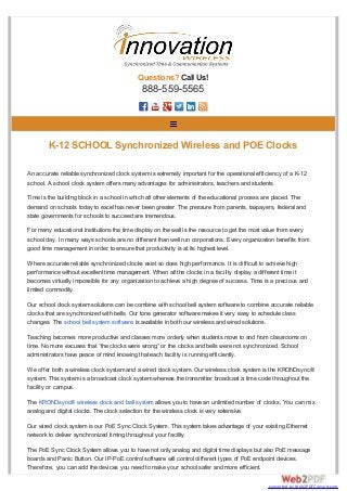 Questions? Call Us!
888-559-5565
An accurate reliable synchronized clock system is extremely important for the operational efficiency of a K-12
school. A school clock system offers many advantages for administrators, teachers and students.
Time is the building block in a school in which all other elements of the educational process are placed. The
demand on schools today to excel has never been greater. The pressure from parents, taxpayers, federal and
state governments for schools to succeed are tremendous.
For many educational institutions the time display on the wall is the resource to get the most value from every
school day. In many ways schools are no different than well run corporations. Every organization benefits from
good time management in order to ensure that productivity is at its highest level.
Where accurate reliable synchronized clocks exist so does high performance. It is difficult to achieve high
performance without excellent time management. When all the clocks in a facility display a different time it
becomes virtually impossible for any organization to achieve a high degree of success. Time is a precious and
limited commodity.
Our school clock system solutions can be combine with school bell system software to combine accurate reliable
clocks that are synchronized with bells. Our tone generator software makes it very easy to schedule class
changes. The school bell system software is available in both our wireless and wired solutions.
Teaching becomes more productive and classes more orderly when students move to and from classrooms on
time. No more excuses that “the clocks were wrong” or the clocks and bells were not synchronized. School
administrators have peace of mind knowing that each facility is running efficiently.
We offer both a wireless clock system and a wired clock system. Our wireless clock system is the KRONOsync®
system. This system is a broadcast clock system whereas the transmitter broadcast a time code throughout the
facility or campus.
The KRONOsync® wireless clock and bell system allows you to have an unlimited number of clocks. You can mix
analog and digital clocks. The clock selection for the wireless clock is very extensive.
Our wired clock system is our PoE Sync Clock System. This system takes advantage of your existing Ethernet
network to deliver synchronized timing throughout your facility.
The PoE Sync Clock System allows you to have not only analog and digital time displays but also PoE message
boards and Panic Button. Our IP-PoE control software will control different types of PoE endpoint devices.
Therefore, you can add the devices you need to make your school safer and more efficient.
K-12 SCHOOL Synchronized Wireless and POE Clocks
converted by Web2PDFConvert.com
 