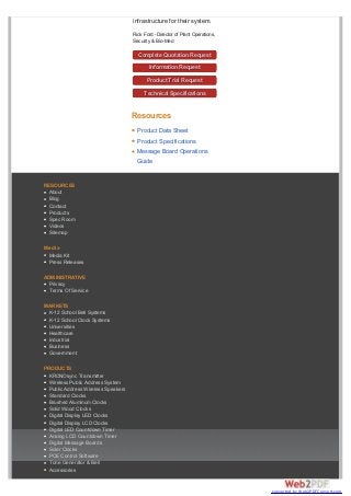 infrastructure for their system.
Rick Ford - Director of Plant Operations,
Security & Bio-Med
Complete Quotation Request
Information Request
Product Trial Request
Technical Specifications
Resources
RESOURCES
About
Blog
Contact
Products
Spec Room
Videos
Sitemap
Media
Media Kit
Press Releases
ADMINISTRATIVE
Privacy
Terms Of Service
MARKETS
K-12 School Bell Systems
K-12 School Clock Systems
Universities
Healthcare
Industrial
Business
Government
PRODUCTS
KRONOsync Transmitter
Wireless Public Address System
Public Address Wireless Speakers
Standard Clocks
Brushed Aluminum Clocks
Solid Wood Clocks
Digital Display LED Clocks
Digital Display LCD Clocks
Digital LED Countdown Timer
Analog LCD Countdown Timer
Digital Message Boards
Solar Clocks
POE Control Software
Tone Generator & Bell
Accessories
Product Data Sheet
Product Specifications
Message Board Operations
Guide
converted by Web2PDFConvert.com
 