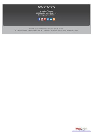 888-559-5565
Innovation Wireless
5306 Beethoven St., Suite 101
Los Angeles, Ca. 90066
Copyright © 2010-2016 Innovation Wireless. All rights reserved.
All Innovation Wireless marks contained herein are trademarks of Innovation Wireless and/or its affiliated companies.
converted by Web2PDFConvert.com
 