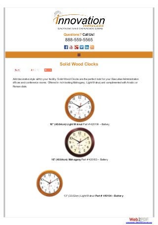 Questions? Call Us!
888-559-5565
Add decorative style within your facility. Solid Wood Clocks are the perfect look for your Executive/Administration
offices and conference rooms. Offered in rich looking Mahogany, Light Walnut,and complimented with Arabic or
Roman dials.
1
Solid Wood Clocks
16″ (40.64cm) Light Walnut Part # 420104 – Battery
16″ (40.64cm) Mahogany Part # 420103 – Battery
13″ (33.02cm) Light Walnut Part # 410104 – Battery
converted by Web2PDFConvert.com
 