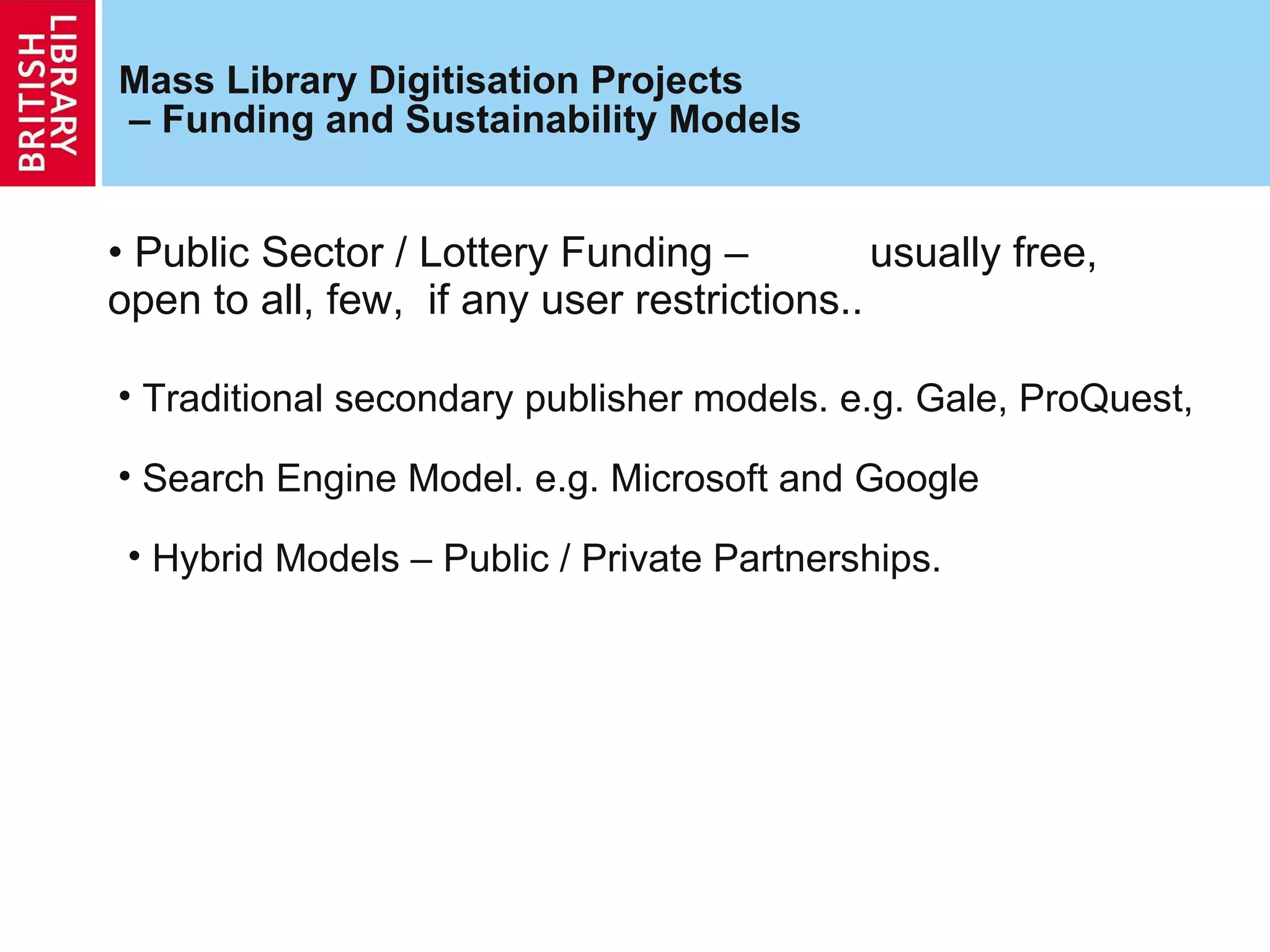 Mass Library Digitisation Projects  – Funding and Sustainability Models Public Sector / Lottery Funding –  usually free, open to all, few,  if any user restrictions.. Traditional secondary publisher models. e.g. Gale, ProQuest, Search Engine Model. e.g. Microsoft and Google Hybrid Models – Public / Private Partnerships. 