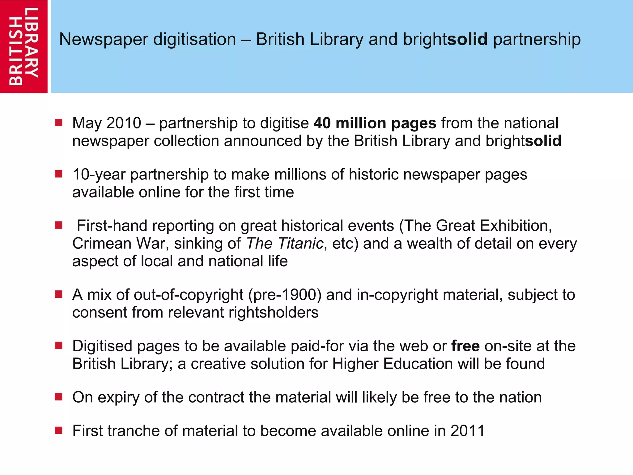 Newspaper digitisation – British Library and bright solid  partnership May 2010 – partnership to digitise  40 million pages  from the national newspaper collection announced by the British Library and bright solid 10-year partnership to make millions of historic newspaper pages available online for the first time First-hand reporting on great historical events (The Great Exhibition, Crimean War, sinking of  The Titanic , etc) and a wealth of detail on every aspect of local and national life A mix of out-of-copyright (pre-1900) and in-copyright material, subject to consent from relevant rightsholders Digitised pages to be available paid-for via the web or  free  on-site at the British Library; a creative solution for Higher Education will be found On expiry of the contract the material will likely be free to the nation First tranche of material to become available online in 2011 