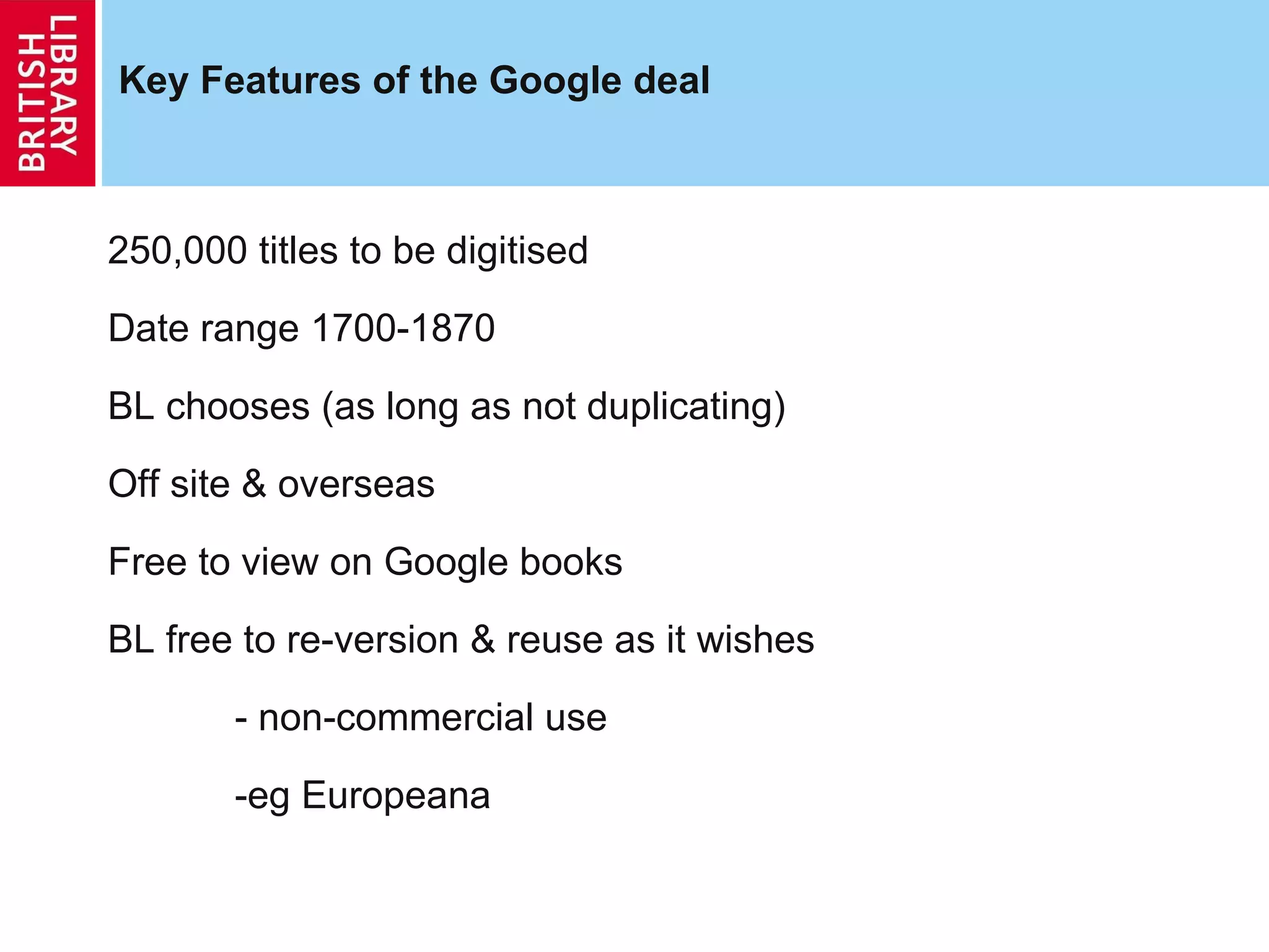 Key Features of the Google deal 250,000 titles to be digitised Date range 1700-1870  BL chooses (as long as not duplicating) Off site & overseas Free to view on Google books BL free to re-version & reuse as it wishes - non-commercial use -eg Europeana  