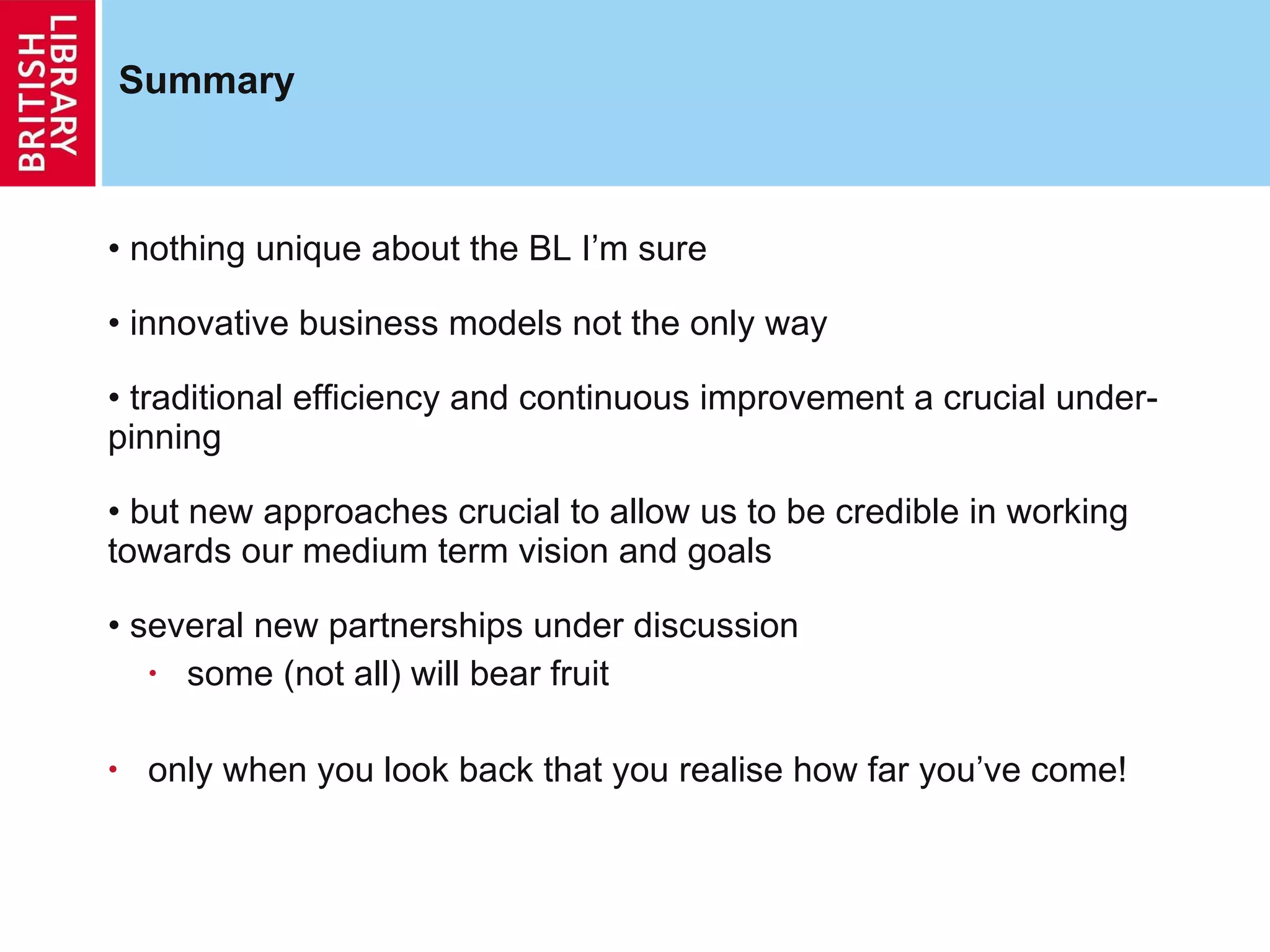 Summary nothing unique about the BL I’m sure innovative business models not the only way traditional efficiency and continuous improvement a crucial under-pinning but new approaches crucial to allow us to be credible in working towards our medium term vision and goals several new partnerships under discussion some (not all) will bear fruit only when you look back that you realise how far you’ve come! 