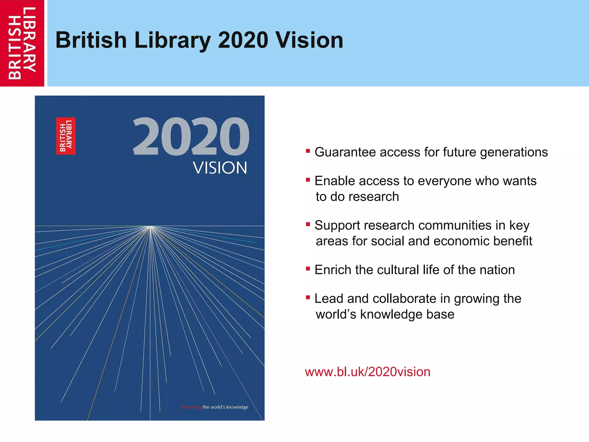 British Library 2020 Vision  Guarantee access for future generations Enable access to everyone who wants    to do research Support research communities in key   areas for social and economic benefit Enrich the cultural life of the nation Lead and collaborate in growing the   world’s knowledge base www.bl.uk/2020vision 