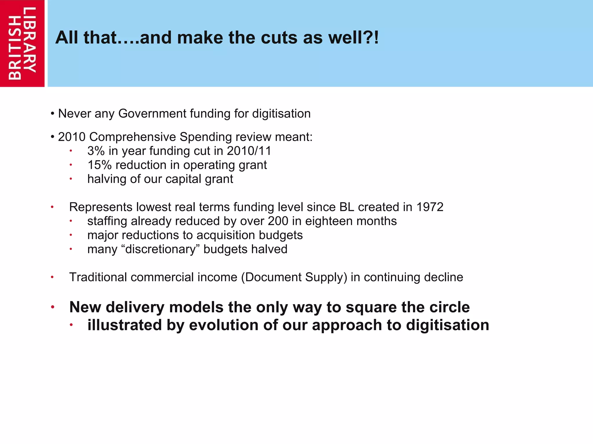 All that….and make the cuts as well?! Never any Government funding for digitisation 2010 Comprehensive Spending review meant: 3% in year funding cut in 2010/11 15% reduction in operating grant halving of our capital grant Represents lowest real terms funding level since BL created in 1972 staffing already reduced by over 200 in eighteen months major reductions to acquisition budgets many “discretionary” budgets halved Traditional commercial income (Document Supply) in continuing decline New delivery models the only way to square the circle illustrated by evolution of our approach to digitisation 