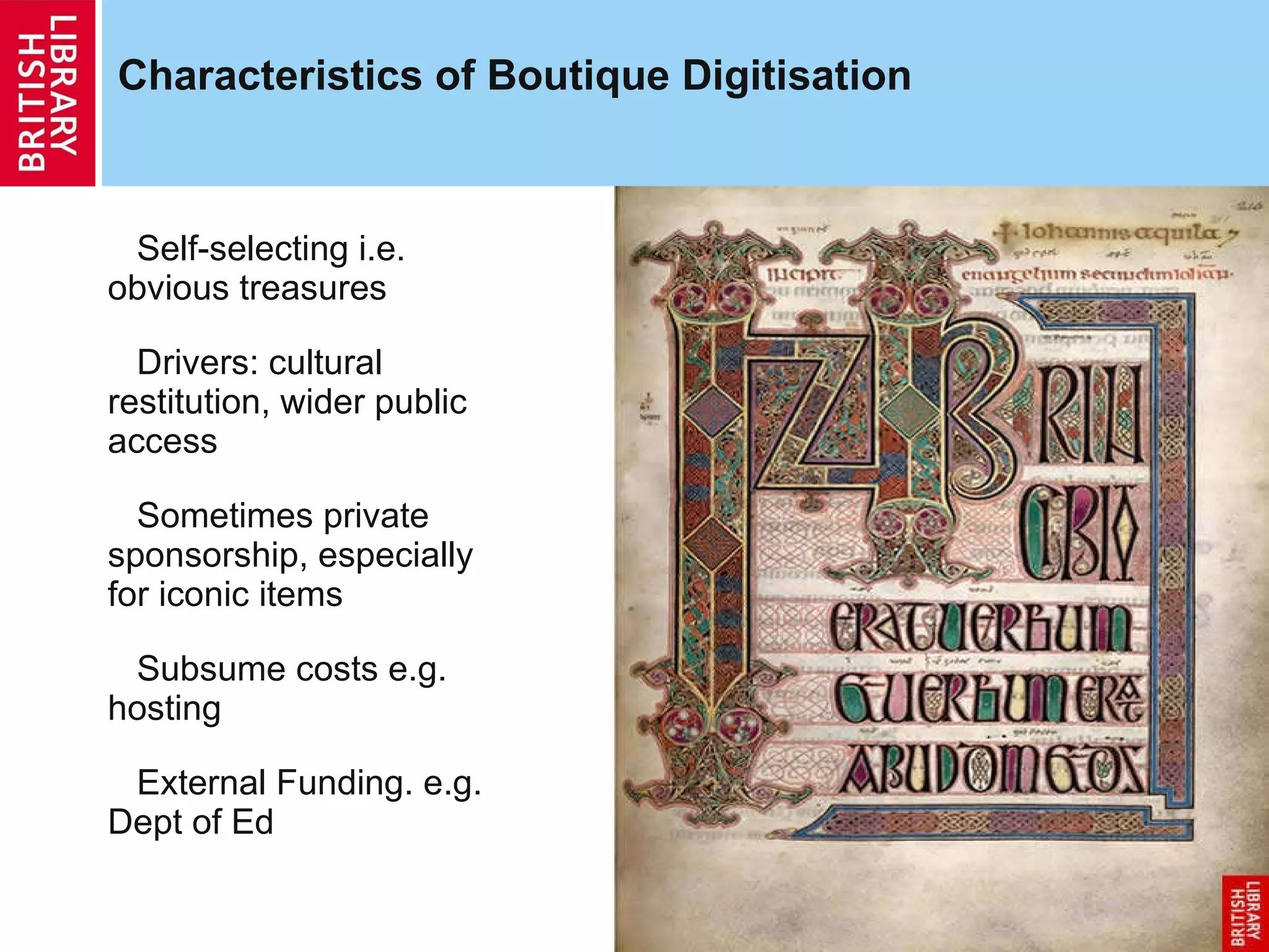 Characteristics of Boutique Digitisation Self-selecting i.e. obvious treasures Drivers: cultural restitution, wider public access Sometimes private sponsorship, especially for iconic items Subsume costs e.g. hosting External Funding. e.g. Dept of Ed 