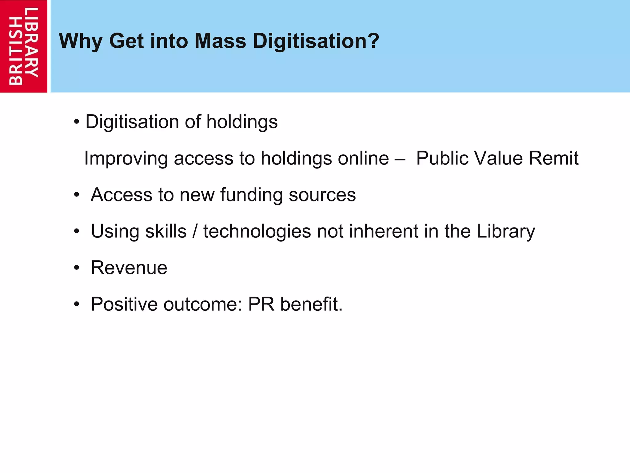 Why Get into Mass Digitisation? Digitisation of holdings Improving access to holdings online –  Public Value Remit Access to new funding sources Using skills / technologies not inherent in the Library Revenue  Positive outcome: PR benefit. 