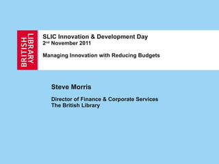 SLIC Innovation & Development Day 2 nd  November 2011 Managing Innovation with Reducing Budgets Steve Morris Director of Finance & Corporate Services  The British Library 