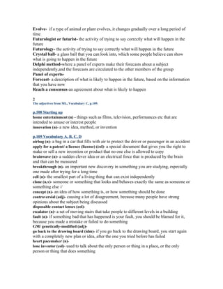 Evolve- if a type of animal or plant evolves, it changes gradually over a long period of
time
Futurologist or futurist- the activity of trying to say correctly what will happen in the
future
Futurology- the activity of trying to say correctly what will happen in the future
Crystal ball- a glass ball that you can look into, which some people believe can show
what is going to happen in the future
Delphi method-where a panel of experts make their forecasts about a subject
independently,and the forecasts are circulated to the other members of the group
Panel of experts-
Forecast- a description of what is likely to happen in the future, based on the information
that you have now
Reach a consensus-an agreement about what is likely to happen

2
The adjectives from ML, Vocabulary C, p.109.

p.108 Starting up
home entertainment (n) - things such as films, television, performances etc that are
intended to amuse or interest people
innovation (n)- a new idea, method, or invention

p.109 Vocabulary A, B, C, D
airbag (n)- a bag in a car that fills with air to protect the driver or passenger in an accident
apply for a patent/ a licence (license) (col)- a special document that gives you the right to
make or sell a new invention or product that no one else is allowed to copy
brainwave (n)- a sudden clever idea or an electrical force that is produced by the brain
and that can be measured
breakthrough (n)- an important new discovery in something you are studying, especially
one made after trying for a long time
cell (n)- the smallest part of a living thing that can exist independently
clone (n,v)- someone or something that looks and behaves exactly the same as someone or
something else //
concept (n)- an idea of how something is, or how something should be done
controversial (adj)- causing a lot of disagreement, because many people have strong
opinions about the subject being discussed
disposable contact lenses (col)-
escalator (n)- a set of moving stairs that take people to different levels in a building
fault (n)- if something bad that has happened is your fault, you should be blamed for it,
because you made a mistake or failed to do something
GM/ genetically-modified (adj)-
go back to the drawing board (idm)- if you go back to the drawing board, you start again
with a completely new plan or idea, after the one you tried before has failed
heart pacemaker (n)-
lone inventor (col)- used to talk about the only person or thing in a place, or the only
person or thing that does something
 