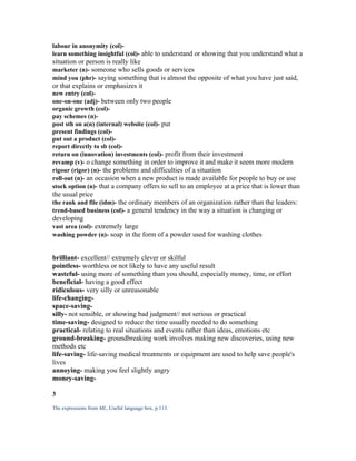labour in anonymity (col)-
learn something insightful (col)- able to understand or showing that you understand what a
situation or person is really like
marketer (n)- someone who sells goods or services
mind you (phr)- saying something that is almost the opposite of what you have just said,
or that explains or emphasizes it
new entry (col)-
one-on-one (adj)- between only two people
organic growth (col)-
pay schemes (n)-
post sth on a(n) (internal) website (col)- put
present findings (col)-
put out a product (col)-
report directly to sb (col)-
return on (innovation) investments (col)- profit from their investment
revamp (v)- o change something in order to improve it and make it seem more modern
rigour (rigor) (n)- the problems and difficulties of a situation
roll-out (n)- an occasion when a new product is made available for people to buy or use
stock option (n)- that a company offers to sell to an employee at a price that is lower than
the usual price
the rank and file (idm)- the ordinary members of an organization rather than the leaders:
trend-based business (col)- a general tendency in the way a situation is changing or
developing
vast area (col)- extremely large
washing powder (n)- soap in the form of a powder used for washing clothes


brilliant- excellent// extremely clever or skilful
pointless- worthless or not likely to have any useful result
wasteful- using more of something than you should, especially money, time, or effort
beneficial- having a good effect
ridiculous- very silly or unreasonable
life-changing-
space-saving-
silly- not sensible, or showing bad judgment// not serious or practical
time-saving- designed to reduce the time usually needed to do something
practical- relating to real situations and events rather than ideas, emotions etc
ground-breaking- groundbreaking work involves making new discoveries, using new
methods etc
life-saving- life-saving medical treatments or equipment are used to help save people's
lives
annoying- making you feel slightly angry
money-saving-

3

The expressions from ML, Useful language box, p.113.
 
